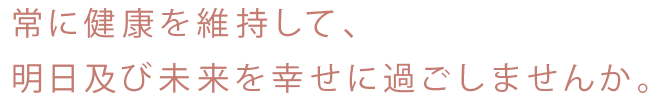 常に健康を維持して、明日及び未来を過ごしませんか？